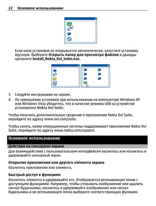 22    Основное использование




     Если окно установки не открывается автоматически, запустите установку
     вручную. Выберите Открыть папку для просмотра файлов и дважды
     щелкните Install_Nokia_Ovi_Suite.exe.




3    Следуйте инструкциям на экране.
4    По завершении установки при использовании на компьютере Windows XP
     или Windows Vista убедитесь, что в качестве режима USB на устройстве
     установлено Nokia Ovi Suite.
Чтобы получить дополнительные сведения о приложении Nokia Ovi Suite,
перейдите по адресу www.ovi.com/suite.
Чтобы узнать, какие операционные системы поддерживает приложение Nokia Ovi
Suite, перейдите по адресу www.nokia.com/support.

Основное использование
Действия на сенсорном экране
Для взаимодействия с пользовательским интерфейсом коснитесь или коснитесь и
удерживайте сенсорный экран.
Открытие приложения или другого элемента экрана
Коснитесь приложения или элемента.
Быстрый доступ к функциям
Коснитесь элемента и удерживайте его. Отображается всплывающее меню с
доступными функциями. Например, чтобы отправить изображение или удалить
сигнал будильника, коснитесь и удерживайте изображение или сигнал
будильника и во всплывающем меню выберите соответствующую функцию.
 