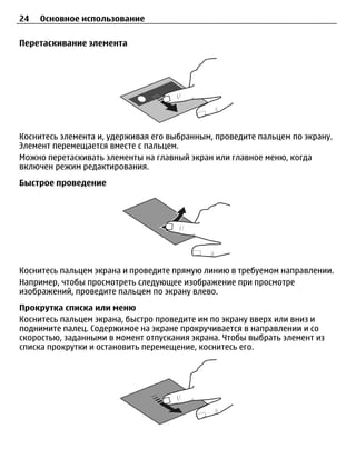 24   Основное использование

Перетаскивание элемента




Коснитесь элемента и, удерживая его выбранным, проведите пальцем по экрану.
Элемент перемещается вместе с пальцем.
Можно перетаскивать элементы на главный экран или главное меню, когда
включен режим редактирования.
Быстрое проведение




Коснитесь пальцем экрана и проведите прямую линию в требуемом направлении.
Например, чтобы просмотреть следующее изображение при просмотре
изображений, проведите пальцем по экрану влево.
Прокрутка списка или меню
Коснитесь пальцем экрана, быстро проведите им по экрану вверх или вниз и
поднимите палец. Содержимое на экране прокручивается в направлении и со
скоростью, заданными в момент отпускания экрана. Чтобы выбрать элемент из
списка прокрутки и остановить перемещение, коснитесь его.
 