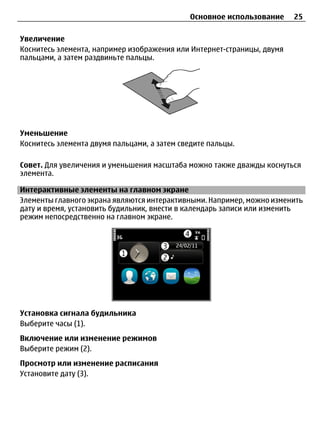 Основное использование     25

Увеличение
Коснитесь элемента, например изображения или Интернет-страницы, двумя
пальцами, а затем раздвиньте пальцы.




Уменьшение
Коснитесь элемента двумя пальцами, а затем сведите пальцы.

Совет. Для увеличения и уменьшения масштаба можно также дважды коснуться
элемента.

Интерактивные элементы на главном экране
Элементы главного экрана являются интерактивными. Например, можно изменить
дату и время, установить будильник, внести в календарь записи или изменить
режим непосредственно на главном экране.




Установка сигнала будильника
Выберите часы (1).
Включение или изменение режимов
Выберите режим (2).
Просмотр или изменение расписания
Установите дату (3).
 