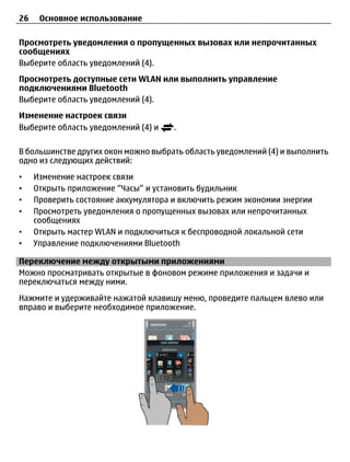 26    Основное использование

Просмотреть уведомления о пропущенных вызовах или непрочитанных
сообщениях
Выберите область уведомлений (4).
Просмотреть доступные сети WLAN или выполнить управление
подключениями Bluetooth
Выберите область уведомлений (4).
Изменение настроек связи
Выберите область уведомлений (4) и    .

В большинстве других окон можно выбрать область уведомлений (4) и выполнить
одно из следующих действий:
•    Изменение настроек связи
•    Открыть приложение “Часы” и установить будильник
•    Проверить состояние аккумулятора и включить режим экономии энергии
•    Просмотреть уведомления о пропущенных вызовах или непрочитанных
     сообщениях
•    Открыть мастер WLAN и подключиться к беспроводной локальной сети
•    Управление подключениями Bluetooth

Переключение между открытыми приложениями
Можно просматривать открытые в фоновом режиме приложения и задачи и
переключаться между ними.
Нажмите и удерживайте нажатой клавишу меню, проведите пальцем влево или
вправо и выберите необходимое приложение.
 