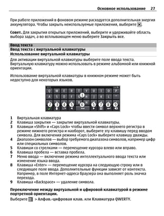 Основное использование        27

При работе приложений в фоновом режиме расходуется дополнительная энергия
аккумулятора. Чтобы закрыть неиспользуемые приложения, выберите .

Совет. Для закрытия открытых приложений, выберите и удерживайте область
выбора задач, а во всплывающем меню выберите Закрыть все.

Ввод текста
Ввод текста с виртуальной клавиатуры
Использование виртуальной клавиатуры
Для активации виртуальной клавиатуры выберите поле ввода текста.
Виртуальную клавиатуру можно использовать в режиме альбомной или книжной
ориентации.
Использование виртуальной клавиатуры в книжном режиме может быть
недоступно для некоторых языков.




1   Виртуальная клавиатура
2   Клавиша закрытия — закрытие виртуальной клавиатуры.
3   Клавиши «Shift» и «Caps Lock» чтобы ввести символ верхнего регистра в
    режиме нижнего регистра и наоборот, выберите эту клавишу перед вводом
    символа. Для включения режима «Caps Lock» выберите клавишу дважды.
4   Диапазон символов — выбор требуемого диапазона символов, например цифр
    или специальных символов.
5   Клавиши со стрелками — перемещение курсора влево или вправо.
6   Клавиша пробела — вставка пробела.
7   Меню ввода — включение режима интеллектуального ввода текста или
    изменение языка ввода.
8   Клавиша «Enter» — перемещение курсора на следующую строку или в
    следующее поле ввода. Дополнительные функции зависят от контекста.
    Например, в поле Интернет-адреса браузера она выполняет роль значка
    перехода.
9   Клавиша «Backspace» — удаление символа.
Переключение между виртуальной и цфировой клавиатурой в режиме
портретной ориентации.
Выберите    > Алфав.-цифровая клав. или Клавиатура QWERTY.
 