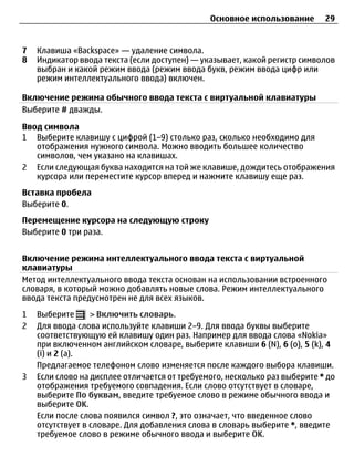 Основное использование       29


7   Клавиша «Backspace» — удаление символа.
8   Индикатор ввода текста (если доступен) — указывает, какой регистр символов
    выбран и какой режим ввода (режим ввода букв, режим ввода цифр или
    режим интеллектуального ввода) включен.

Включение режима обычного ввода текста с виртуальной клавиатуры
Выберите # дважды.

Ввод символа
1 Выберите клавишу с цифрой (1–9) столько раз, сколько необходимо для
   отображения нужного символа. Можно вводить большее количество
   символов, чем указано на клавишах.
2 Если следующая буква находится на той же клавише, дождитесь отображения
   курсора или переместите курсор вперед и нажмите клавишу еще раз.
Вставка пробела
Выберите 0.
Перемещение курсора на следующую строку
Выберите 0 три раза.


Включение режима интеллектуального ввода текста с виртуальной
клавиатуры
Метод интеллектуального ввода текста основан на использовании встроенного
словаря, в который можно добавлять новые слова. Режим интеллектуального
ввода текста предусмотрен не для всех языков.
1   Выберите      > Включить словарь.
2   Для ввода слова используйте клавиши 2–9. Для ввода буквы выберите
    соответствующую ей клавишу один раз. Например для ввода слова «Nokia»
    при включенном английском словаре, выберите клавиши 6 (N), 6 (o), 5 (k), 4
    (i) и 2 (a).
    Предлагаемое телефоном слово изменяется после каждого выбора клавиши.
3   Если слово на дисплее отличается от требуемого, несколько раз выберите * до
    отображения требуемого совпадения. Если слово отсутствует в словаре,
    выберите По буквам, введите требуемое слово в режиме обычного ввода и
    выберите OK.
    Если после слова появился символ ?, это означает, что введенное слово
    отсутствует в словаре. Для добавления слова в словарь выберите *, введите
    требуемое слово в режиме обычного ввода и выберите OK.
 