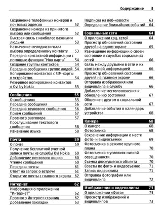 Содержание       3


Сохранение телефонных номеров и          Подписка на веб-новости            63
почтовых адресов                    52   Определение ближайших событий      64
Сохранение номера из принятого
вызова или сообщения                52   Социальные сети                    64
Быстрая связь с наиболее важными         О приложении соц. сетей            64
людьми                              53   Просмотр обновлений состояния
Назначение мелодии сигнала               друзей на одном экране             65
вызова определенному контакту       53   Размещение информации о своем
Передача контактной информации с         состоянии в службах социальных
помощью функции "Моя карта"         54   сетей                              66
Создание группы контактов           54   Связь между друзьями в сети и их
Передача сообщения группе людей     54   контактной информацией             66
Копирование контактов с SIM-карты        Просмотр обновлений состояния
в устройство.                       54   друзей на главном экране           66
Резервное копирование контактов          Отправка изображения или
в Ovi by Nokia                      55   видеоклипа в службу                66
                                         Добавление местоположения к
Сообщения                           55   обновлению состояния               67
О сообщениях                        55   Общение с другом в социальной
Передача сообщения                  56   сети                               67
Передача звукового сообщения        56   Добавление события в календарь
Прием сообщений                     57   устройства                         68
Просмотр разговора                  57
Прослушивание текстового                 Камера                             68
сообщения                           58   О камере                           68
Изменение языка                     58   Фотосъемка                         68
                                         Сохранение информации о месте
Почта                            59      фото- и видеосъемки                69
О почте                          59      Фотосъемка в режиме крупного
Получение бесплатной учетной             плана                              70
записи почты из службы Ovi Nokia 60      Фотосъемка в условиях низкой
Добавление почтового ящика       60      освещенности                       70
Чтение сообщения                 60      Съемка движущегося объекта         70
Передача почты                   61      Советы по фото- и видеосъемке      71
Ответ на запрос о встрече        61      Запись видеоклипа                  71
Открытие почты с главного экрана 62      Отправка фотографии или
                                         видеоклипа                         72
Интернет                            62
Информация о приложении                  Изображения и видеоклипы           73
''Интернет''                        62   О приложении «Фото»                73
Просмотр Интернет-страниц           62   Просмотр изображений и
Добавление закладки                 63   видеоклипов                        73
 