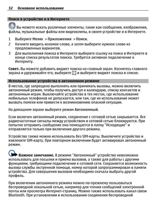 32    Основное использование

Поиск в устройстве и в Интернете

    Вы можете искать различные элементы, такие как сообщения, изображения,
файлы, музыкальные файлы или видеоклипы, в своем устройстве и в Интернете.
1    Выберите Меню > Приложения > Поиск.
2    Начните вводить искомое слово, а затем выберите нужное слово из
     предложенных вариантов.
3    Для выполнения поиска в Интернете выберите ссылку на поиск в Интернете в
     конце списка результатов поиска. Требуется активное подключение к
     Интернету.
Совет. Вы можете добавить виджет поиска на главный экран. Коснитесь главного
экрана и удерживайте его, выберите   и выберите виджет поиска в списке.

Использование устройства в автономном режиме
В местах, где запрещено выполнять или принимать вызовы, можно включить
автономный режим, чтобы получить доступ к календарю, списку контактов и
автономным играм. Выключайте устройство в тех местах, где использование
мобильных телефонов не допускается, или там, где их использование может
вызвать помехи или привести к возникновению опасной ситуации.
На домашнем экране выберите режим Автономный.
Если включен автономный режим, соединение с сотовой сетью закрывается. Все
радиочастотные сигналы между устройством и сотовой сетью блокируются. При
попытке отправить сообщение оно помещается в папку "Исходящие" и
отправляется только при включении другого режима.
Устройство также можно использовать без SIM-карты. Выключите устройство и
извлеките SIM-карту. При повторном включении будет активирован автономный
режим.

     Важное замечание. В режиме "Автономный" устройство невозможно
использовать для посылки и приема вызовов, а также для работы с другими
функциями, требующими подключения к сотовой сети. Сохраняется возможность
вызова службы экстренной помощи, номер которой запрограммирован в памяти
устройства. Для совершения вызовов необходимо сначала выбрать другой
профиль.
При включении автономного режима можно по-прежнему пользоваться
беспроводной локальной сетью, например для чтения сообщений электронной
почты или просмотра Интернет-страниц. Можно также использовать канал связи
Bluetooth. При установлении и использовании соединения беспроводной
 