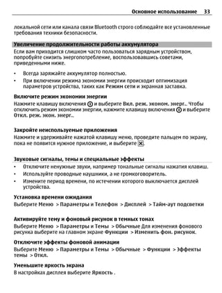 Основное использование      33

локальной сети или канала связи Bluetooth строго соблюдайте все установленные
требования техники безопасности.

Увеличение продолжительности работы аккумулятора
Если вам приходится слишком часто пользоваться зарядным устройством,
попробуйте снизить энергопотребление, воспользовавшись советами,
приведенными ниже.
•   Всегда заряжайте аккумулятор полностью.
•   При включении режима экономии энергии происходит оптимизация
    параметров устройства, таких как Режим сети и экранная заставка.
Включите режим экономии энергии
Нажмите клавишу включения    и выберите Вкл. реж. эконом. энерг.. Чтобы
отключить режим экономии энергии, нажмите клавишу включения и выберите
Откл. реж. экон. энерг..

Закройте неиспользуемые приложения
Нажмите и удерживайте нажатой клавишу меню, проведите пальцем по экрану,
пока не появится нужное приложение, и выберите .


Звуковые сигналы, темы и специальные эффекты
• Отключите ненужные звуки, например тональные сигналы нажатия клавиш.
• Используйте проводные наушники, а не громкоговоритель.
• Измените период времени, по истечении которого выключается дисплей
   устройства.
Установка времени ожидания
Выберите Меню > Параметры и Телефон > Дисплей > Тайм-аут подсветки

Активируйте тему и фоновый рисунок в темных тонах
Выберите Меню > Параметры и Темы > Обычные Для изменения фонового
рисунка выберите на главном экране Функции > Изменить фон. рисунок.
Отключите эффекты фоновой анимации
Выберите Меню > Параметры и Темы > Обычные > Функции > Эффекты
темы > Откл.
Уменьшите яркость экрана
В настройках дисплея выберите Яркость .
 