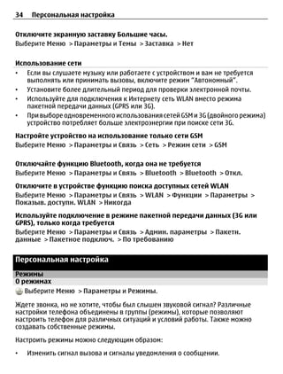 34    Персональная настройка

Отключите экранную заставку Большие часы.
Выберите Меню > Параметры и Темы > Заставка > Нет

Использование сети
• Если вы слушаете музыку или работаете с устройством и вам не требуется
   выполнять или принимать вызовы, включите режим “Автономный”.
• Установите более длительный период для проверки электронной почты.
• Используйте для подключения к Интернету сеть WLAN вместо режима
   пакетной передачи данных (GPRS или 3G).
• При выборе одновременного использования сетей GSM и 3G (двойного режима)
   устройство потребляет больше электроэнергии при поиске сети 3G.
Настройте устройство на использование только сети GSM
Выберите Меню > Параметры и Связь > Сеть > Режим сети > GSM

Отключайте функцию Bluetooth, когда она не требуется
Выберите Меню > Параметры и Связь > Bluetooth > Bluetooth > Откл.
Отключите в устройстве функцию поиска доступных сетей WLAN
Выберите Меню > Параметры и Связь > WLAN > Функции > Параметры >
Показыв. доступн. WLAN > Никогда
Используйте подключение в режиме пакетной передачи данных (3G или
GPRS), только когда требуется
Выберите Меню > Параметры и Связь > Админ. параметры > Пакетн.
данные > Пакетное подключ. > По требованию


Персональная настройка
Режимы
О режимах
   Выберите Меню > Параметры и Режимы.

Ждете звонка, но не хотите, чтобы был слышен звуковой сигнал? Различные
настройки телефона объединены в группы (режимы), которые позволяют
настроить телефон для различных ситуаций и условий работы. Также можно
создавать собственные режимы.
Настроить режимы можно следующим образом:
•    Изменить сигнал вызова и сигналы уведомления о сообщении.
 