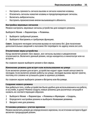 Персональная настройка     35

•   Настроить громкость сигнала вызова и сигнала нажатия клавиш.
•   Отключить сигналы нажатия клавиш и предупреждающие сигналы.
•   Включить вибросигналы.
•   Настроить произнесения имени вызывающего абонента.

Настройка звуковых сигналов
Можно настроить звуковые сигналы устройства для каждого режима.
Выберите Меню > Параметры > Режимы.
1   Выберите требуемый режим.
2   Выберите Настроить и требуемую функцию.
Совет. Загрузите мелодии сигналов вызова из магазина Ovi. Для получения
дополнительных сведений о магазине Ovi перейдите по адресу www.ovi.com.

Отключение звука устройства
Когда включен режим «Без звука», все сигналы вызова и уведомления
отключаются. Включите данный режим, когда находитесь в кинотеатре или на
встрече.
На главном экране выберите режим и Без звука.

Изменение режима для встреч или использования на улице
Если включен режим для встреч, устройство издает один тихий сигнал вместо
мелодии. Если включен режим работы на улице, мелодия вызова звучит громче,
поэтому его сложно не услышать даже в шумных условиях.
На главном экране выберите режим и Встреча или На улице.

Создание нового режима
Как добиться того, чтобы устройство было удобно для использования и на работе,
и на учебе, и дома? Можно создать новые режимы для различных ситуаций и
назвать их соответствующим образом.
1   Выберите Меню > Параметры > Режимы и Функции > Создать.
2   Определите настройки режима и выберите Название режима.
3   Введите имя для режима.

Установка режима с учетом времени
Можно включить режим до определенного времени, по истечении которого будет
включен предыдущий режим.
 