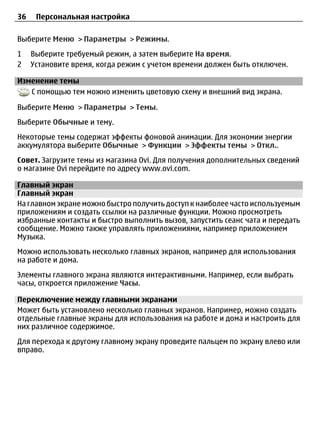 36    Персональная настройка

Выберите Меню > Параметры > Режимы.
1    Выберите требуемый режим, а затем выберите На время.
2    Установите время, когда режим с учетом времени должен быть отключен.

Изменение темы
   С помощью тем можно изменить цветовую схему и внешний вид экрана.

Выберите Меню > Параметры > Темы.
Выберите Обычные и тему.
Некоторые темы содержат эффекты фоновой анимации. Для экономии энергии
аккумулятора выберите Обычные > Функции > Эффекты темы > Откл..
Совет. Загрузите темы из магазина Ovi. Для получения дополнительных сведений
о магазине Ovi перейдите по адресу www.ovi.com.

Главный экран
Главный экран
На главном экране можно быстро получить доступ к наиболее часто используемым
приложениям и создать ссылки на различные функции. Можно просмотреть
избранные контакты и быстро выполнить вызов, запустить сеанс чата и передать
сообщение. Можно также управлять приложениями, например приложением
Музыка.
Можно использовать несколько главных экранов, например для использования
на работе и дома.
Элементы главного экрана являются интерактивными. Например, если выбрать
часы, откроется приложение Часы.

Переключение между главными экранами
Может быть установлено несколько главных экранов. Например, можно создать
отдельные главные экраны для использования на работе и дома и настроить для
них различное содержимое.
Для перехода к другому главному экрану проведите пальцем по экрану влево или
вправо.
 