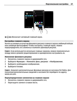 Персональная настройка      37




       обозначает активный главный экран.

Настройка главного экрана
Хотите установить в качестве фонового рисунка главного экрана любимый пейзаж
или семейную фотографию? Чтобы настроить главный экран, можно
переупорядочить его элементы и изменить фоновый рисунок.
Совет. Если используется несколько главных экранов, можно переключаться
между ними в режиме редактирования и одновременно настраивать их.

Изменение фонового рисунка
1 Коснитесь главного экрана и удерживайте его.
2 Выберите Функции > Изменить фон. рисунок > Изображение.
3 Выберите необходимое изображение.
4 Выберите Готово.
Совет. Загрузите дополнительные фоновые рисунки из магазина Ovi Nokia. Для
получения дополнительных сведений о магазине Ovi перейдите по адресу
www.ovi.com.

Переупорядочение элементов на главном экране
1 Коснитесь главного экрана и удерживайте его.
2 Перетащите элемент в новое место.
 