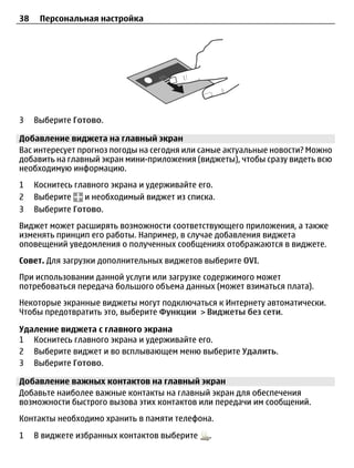 38    Персональная настройка




3    Выберите Готово.

Добавление виджета на главный экран
Вас интересует прогноз погоды на сегодня или самые актуальные новости? Можно
добавить на главный экран мини-приложения (виджеты), чтобы сразу видеть всю
необходимую информацию.
1    Коснитесь главного экрана и удерживайте его.
2    Выберите     и необходимый виджет из списка.
3    Выберите Готово.
Виджет может расширять возможности соответствующего приложения, а также
изменять принцип его работы. Например, в случае добавления виджета
оповещений уведомления о полученных сообщениях отображаются в виджете.
Совет. Для загрузки дополнительных виджетов выберите OVI.
При использовании данной услуги или загрузке содержимого может
потребоваться передача большого объема данных (может взиматься плата).
Некоторые экранные виджеты могут подключаться к Интернету автоматически.
Чтобы предотвратить это, выберите Функции > Виджеты без сети.

Удаление виджета с главного экрана
1 Коснитесь главного экрана и удерживайте его.
2 Выберите виджет и во всплывающем меню выберите Удалить.
3 Выберите Готово.

Добавление важных контактов на главный экран
Добавьте наиболее важные контакты на главный экран для обеспечения
возможности быстрого вызова этих контактов или передачи им сообщений.
Контакты необходимо хранить в памяти телефона.

1    В виджете избранных контактов выберите    .
 