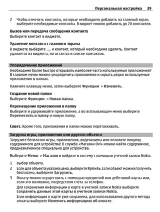 Персональная настройка      39

2   Чтобы отметить контакты, которые необходимо добавить на главный экран,
    выберите необходимые контакты. В виджет можно добавить до 20 контактов.
Вызов или передача сообщения контакту
Выберите контакт в виджете.
Удаление контакта с главного экрана
В виджете выберите     и контакт, который необходимо удалить. Контакт
удаляется из виджета, но остается в списке контактов.


Упорядочение приложений
Необходимо более быстро открывать наиболее часто используемые приложения?
В главном меню можно упорядочить приложения и скрыть редко используемые
приложения в папках.
Нажмите клавишу меню, затем выберите Функции > Изменить.
Создание новой папки
Выберите Функции > Новая папка.
Перемещение приложения в папку
Выберите и удерживайте приложение, а во всплывающем меню выберите
Переместить в папку и новую папку.

Совет. Кроме того, приложения и папки можно перетаскивать.

Загрузка игры, приложения или другого объекта
Загрузите бесплатно игры, приложения, видеоклипы или оплатите покупку
содержимого для устройства! В службе «Магазин Ovi» можно найти содержимое,
предназначенное специально для устройства.
Выберите Меню > Магазин и войдите в систему с помощью учетной записи Nokia.
1   выбор объекта.
2   Если для объекта указана цена, выберите Купить. Если объект можно получить
    бесплатно, выберите Загрузить.
3   Оплату можно осуществить с помощью кредитной или дебетовой карты или,
    если это возможно, посредством счета за телефон.
    Для сохранения информации о карте в учетной записи Nokia выберите
    Сохранить данные этой карты в учетной записи Nokia.
    Если информация о карте уже сохранена, для использования другого метода
    оплаты выберите Изменить информацию об оплате.
 
