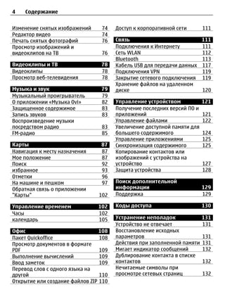 4   Содержание


Изменение снятых изображений     74    Доступ к корпоративной сети       111
Редактор видео                   74
Печать снятых фотографий         76    Связь                          111
Просмотр изображений и                 Подключения к Интернету        111
видеоклипов на ТВ                76    Сеть WLAN                      112
                                       Bluetooth                      113
Видеоклипы и ТВ                  78    Кабель USB для передачи данных 117
Видеоклипы                       78    Подключения VPN                119
Просмотр веб-телевидения         78    Закрытие сетевого подключения 119
                                       Хранение файлов на удаленном
Музыка и звук                    79    диске                          120
Музыкальный проигрыватель        79
О приложении «Музыка Ovi»        82    Управление устройством            121
Защищенное содержимое            83    Получение последних версий ПО и
Запись звуков                    83    приложений                        121
Воспроизведение музыки                 Управление файлами                122
посредством радио                83    Увеличение доступной памяти для
FM-радио                         85    большего содержимого              124
                                       Управление приложениями           125
Карты                            87    Синхронизация содержимого         125
Навигация к месту назначения     87    Копирование контактов или
Мое положение                    87    изображений с устройства на
Поиск                            92    устройство                        127
избранное                        93    Защита устройства                 128
Отметки                          96
На машине и пешком               97    Поиск дополнительной
Обратная связь о приложении            информации                        129
"Карты"                         102    Поддержка                         129

Управление временем             102    Коды доступа                      130
Часы                            102
календарь                       105    Устранение неполадок              131
                                       Устройство не отвечает            131
Офис                             108   Восстановление исходных
Пакет Quickoffice                108   параметров                        131
Просмотр документов в формате          Действия при заполненной памяти   131
PDF                              109   Мигает индикатор сообщений        132
Выполнение вычислений            109   Дублирование контакта в списке
Ввод заметок                     109   контактов                         132
Перевод слов с одного языка на         Нечитаемые символы при
другой                           110   просмотре сетевых страниц         132
Открытие или создание файлов ZIP 110
 