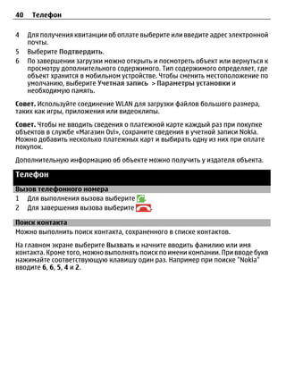 40    Телефон

4    Для получения квитанции об оплате выберите или введите адрес электронной
     почты.
5    Выберите Подтвердить.
6    По завершении загрузки можно открыть и посмотреть объект или вернуться к
     просмотру дополнительного содержимого. Тип содержимого определяет, где
     объект хранится в мобильном устройстве. Чтобы сменить местоположение по
     умолчанию, выберите Учетная запись > Параметры установки и
     необходимую память.
Совет. Используйте соединение WLAN для загрузки файлов большого размера,
таких как игры, приложения или видеоклипы.
Совет. Чтобы не вводить сведения о платежной карте каждый раз при покупке
объектов в службе «Магазин Ovi», сохраните сведения в учетной записи Nokia.
Можно добавить несколько платежных карт и выбирать одну из них при оплате
покупок.
Дополнительную информацию об объекте можно получить у издателя объекта.

Телефон
Вызов телефонного номера
1 Для выполнения вызова выберите       .
2 Для завершения вызова выберите           .

Поиск контакта
Можно выполнить поиск контакта, сохраненного в списке контактов.
На главном экране выберите Вызвать и начните вводить фамилию или имя
контакта. Кроме того, можно выполнять поиск по имени компании. При вводе букв
нажимайте соответствующую клавишу один раз. Например при поиске "Nokia"
вводите 6, 6, 5, 4 и 2.
 