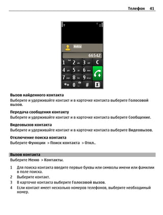 Телефон       41




Вызов найденного контакта
Выберите и удерживайте контакт и в карточке контакта выберите Голосовой
вызов.
Передача сообщения контакту
Выберите и удерживайте контакт и в карточке контакта выберите Сообщение.
Видеовызов контакта
Выберите и удерживайте контакт и в карточке контакта выберите Видеовызов.
Отключение поиска контакта
Выберите Функции > Поиск контакта > Откл..


Вызов контакта
Выберите Меню > Контакты.
1   Для поиска контакта введите первые буквы или символы имени или фамилии
    в поле поиска.
2   Выберите контакт.
3   В карточке контакта выберите Голосовой вызов.
4   Если контакт имеет несколько номеров телефонов, выберите необходимый
    номер.
 