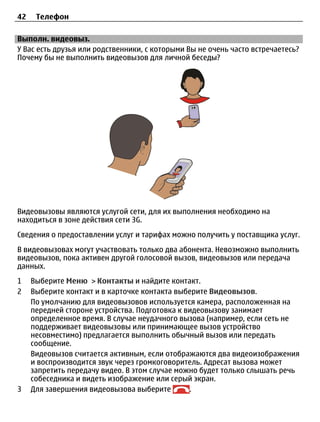 42    Телефон

Выполн. видеовыз.
У Вас есть друзья или родственники, с которыми Вы не очень часто встречаетесь?
Почему бы не выполнить видеовызов для личной беседы?




Видеовызовы являются услугой сети, для их выполнения необходимо на
находиться в зоне действия сети 3G.
Сведения о предоставлении услуг и тарифах можно получить у поставщика услуг.
В видеовызовах могут участвовать только два абонента. Невозможно выполнить
видеовызов, пока активен другой голосовой вызов, видеовызов или передача
данных.
1    Выберите Меню > Контакты и найдите контакт.
2    Выберите контакт и в карточке контакта выберите Видеовызов.
     По умолчанию для видеовызовов используется камера, расположенная на
     передней стороне устройства. Подготовка к видеовызову занимает
     определенное время. В случае неудачного вызова (например, если сеть не
     поддерживает видеовызовы или принимающее вызов устройство
     несовместимо) предлагается выполнить обычный вызов или передать
     сообщение.
     Видеовызов считается активным, если отображаются два видеоизображения
     и воспроизводится звук через громкоговоритель. Адресат вызова может
     запретить передачу видео. В этом случае можно будет только слышать речь
     собеседника и видеть изображение или серый экран.
3    Для завершения видеовызова выберите        .
 