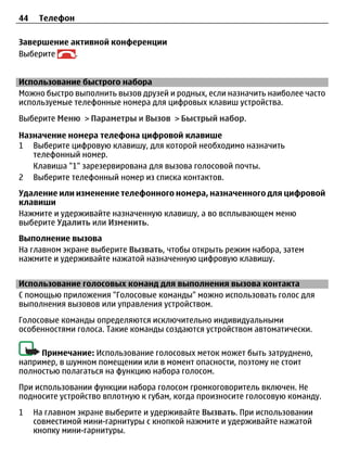 44    Телефон

Завершение активной конференции
Выберите    .


Использование быстрого набора
Можно быстро выполнить вызов друзей и родных, если назначить наиболее часто
используемые телефонные номера для цифровых клавиш устройства.
Выберите Меню > Параметры и Вызов > Быстрый набор.

Назначение номера телефона цифровой клавише
1 Выберите цифровую клавишу, для которой необходимо назначить
   телефонный номер.
   Клавиша "1" зарезервирована для вызова голосовой почты.
2 Выберите телефонный номер из списка контактов.
Удаление или изменение телефонного номера, назначенного для цифровой
клавиши
Нажмите и удерживайте назначенную клавишу, а во всплывающем меню
выберите Удалить или Изменить.
Выполнение вызова
На главном экране выберите Вызвать, чтобы открыть режим набора, затем
нажмите и удерживайте нажатой назначенную цифровую клавишу.


Использование голосовых команд для выполнения вызова контакта
С помощью приложения "Голосовые команды" можно использовать голос для
выполнения вызовов или управления устройством.
Голосовые команды определяются исключительно индивидуальными
особенностями голоса. Такие команды создаются устройством автоматически.

     Примечание: Использование голосовых меток может быть затруднено,
например, в шумном помещении или в момент опасности, поэтому не стоит
полностью полагаться на функцию набора голосом.
При использовании функции набора голосом громкоговоритель включен. Не
подносите устройство вплотную к губам, когда произносите голосовую команду.
1    На главном экране выберите и удерживайте Вызвать. При использовании
     совместимой мини-гарнитуры с кнопкой нажмите и удерживайте нажатой
     кнопку мини-гарнитуры.
 