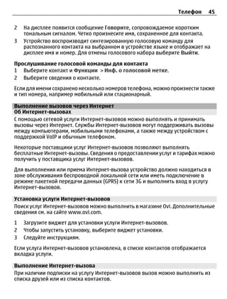 Телефон       45

2   На дисплее появится сообщение Говорите, сопровождаемое коротким
    тональным сигналом. Четко произнесите имя, сохраненное для контакта.
3   Устройство воспроизводит синтезированную голосовую команду для
    распознанного контакта на выбранном в устройстве языке и отображает на
    дисплее имя и номер. Для отмены голосового набора выберите Выйти.

Прослушивание голосовой команды для контакта
1 Выберите контакт и Функции > Инф. о голосовой метке.
2 Выберите сведения о контакте.
Если для имени сохранено несколько номеров телефона, можно произнести также
и тип номера, например мобильный или стационарный.

Выполнение вызовов через Интернет
Об Интернет-вызовах
С помощью сетевой услуги Интернет-вызовов можно выполнять и принимать
вызовы через Интернет. Службы Интернет-вызовов могут поддерживать вызовы
между компьютерами, мобильными телефонами, а также между устройством с
поддержкой VoIP и обычным телефоном.
Некоторые поставщики услуг Интернет-вызовов позволяют выполнять
бесплатные Интернет-вызовы. Сведения о предоставлении услуг и тарифах можно
получить у поставщика услуг Интернет-вызовов.
Для выполнения или приема Интернет-вызова устройство должно находиться в
зоне обслуживания беспроводной локальной сети или иметь подключение в
режиме пакетной передачи данных (GPRS) к сети 3G и выполнить вход в услугу
Интернет-вызовов.

Установка услуги Интернет-вызовов
Поиск услуг Интернет-вызовов можно выполнить в магазине Ovi. Дополнительные
сведения см. на сайте www.ovi.com.
1   Загрузите виджет для установки услуги Интернет-вызовов.
2   Чтобы запустить установку, выберите виджет установки.
3   Следуйте инструкциям.
Если услуга Интернет-вызовов установлена, в списке контактов отображается
вкладка услуги.

Выполнение Интернет-вызова
При наличии подписки на услугу Интернет-вызовов вызов можно выполнить из
списка друзей или из списка контактов.
 