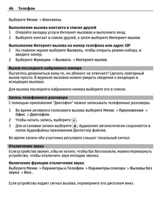 46    Телефон

Выберите Меню > Контакты.

Выполнение вызова контакта в списке друзей
1 Откройте вкладку услуги Интернет-вызовов и выполните вход.
2 Выберите контакт в списке друзей, а затем выберите Интернет-вызов.

Выполнение Интернет-вызова на номер телефона или адрес SIP
1 На главном экране выберите Вызвать, чтобы открыть режим набора, и
   введите номер.
2 Выберите Функции > Вызвать > Интернет-вызов.

Вызов последнего набранного номера
Пытаетесь дозвониться кому-то, но абонент не отвечает? Сделать повторный
вызов просто. В журнале вызовов можно увидеть сведения о входящих и
исходящих вызовах.
Для вызова последнего набранного номера выберите его в списке.

Запись телефонного разговора
С помощью приложения "Диктофон" можно записывать телефонные разговоры.
1    Во время активного голосового вызова выберите Меню > Приложения >
     Офис > Диктофон.
2    Чтобы начать запись, выберите .
3    Для остановки записи выберите . Аудиоклип автоматически сохраняется в
     папке Аудиофайлы приложения Диспетчер файлов.
Во время записи оба участника регулярно слышат тональный сигнал.

Отключение звука
Если устройство звонит, а Вы не хотите, чтобы Вас беспокоили, можно перевернуть
устройство, чтобы отключить звук мелодии звонка.
Включение функции отключения звука
Выберите Меню > Параметры и Телефон > Параметры сенсора > Вызовы без
звука > Вкл..

Если устройство издает сигнал вызова, переверните его дисплеем вниз.
 