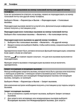 48   Телефон

Переадресация вызовов на номер голосовой почты или другой номер
телефона
Если нет возможности ответить на вызовы, можно их переадресовать на номер
голосовой почты или другой номер телефона.
Выберите Меню > Параметры и Вызов > Переадресация > Голосовые
вызовы.
Переадресация вызовов является услугой сети. Дополнительную информацию
можно получить у поставщика услуг.
Переадресация всех голосовых вызовов на номер голосовой почты
Выберите Все голосовые вызовы > Включить > На голосовую почту.

Переадресация всех вызовов на другой номер телефона
1 Выберите Все голосовые вызовы > Включить > На другой номер.
2 Введите номер или выберите Найти, чтобы найти номер, сохраненный в списке
   контактов.
Одновременно может быть активно несколько функций переадресации, например
Если занят и Если не отвечает.

Значок      на главном экране означает, что для всех вызовов выполняется
переадресация.
Функции запрета вызовов и переадресации вызовов нельзя включить
одновременно.

Запрет исходящих и входящих вызовов
Иногда необходимо запретить вызовы, которые могут быть сделаны или получены
с помощью устройства. С помощью запрета вызовов (услуга сети) можно,
например, ограничить все исходящие международные вызовы или входящие
вызовы, находясь за границей.
Выберите Меню > Параметры и Вызов > Запрет вызовов.
Для изменения настроек необходимо получить у поставщика услуг пароль запрета
вызовов.

Запрет исходящих вызовов
1 Если установлена служба интернет-вызовов, выберите Запрет сотовых
   вызовов.
2 Для запрета всех исходящих или международных вызовов выберите
   Исходящие вызовы или Международные вызовы. Для запрета
 