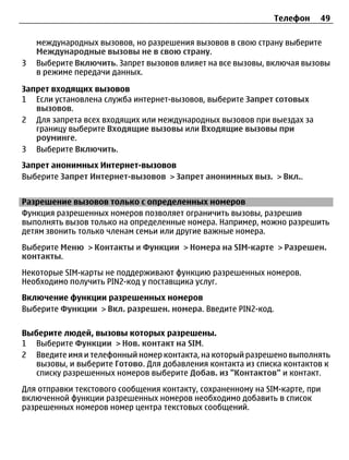 Телефон    49

    международных вызовов, но разрешения вызовов в свою страну выберите
    Международные вызовы не в свою страну.
3   Выберите Включить. Запрет вызовов влияет на все вызовы, включая вызовы
    в режиме передачи данных.

Запрет входящих вызовов
1 Если установлена служба интернет-вызовов, выберите Запрет сотовых
   вызовов.
2 Для запрета всех входящих или международных вызовов при выездах за
   границу выберите Входящие вызовы или Входящие вызовы при
   роуминге.
3 Выберите Включить.
Запрет анонимных Интернет-вызовов
Выберите Запрет Интернет-вызовов > Запрет анонимных выз. > Вкл..


Разрешение вызовов только с определенных номеров
Функция разрешенных номеров позволяет ограничить вызовы, разрешив
выполнять вызов только на определенные номера. Например, можно разрешить
детям звонить только членам семьи или другие важные номера.
Выберите Меню > Контакты и Функции > Номера на SIM-карте > Разрешен.
контакты.
Некоторые SIM-карты не поддерживают функцию разрешенных номеров.
Необходимо получить PIN2-код у поставщика услуг.
Включение функции разрешенных номеров
Выберите Функции > Вкл. разрешен. номера. Введите PIN2-код.

Выберите людей, вызовы которых разрешены.
1 Выберите Функции > Нов. контакт на SIM.
2 Введите имя и телефонный номер контакта, на который разрешено выполнять
   вызовы, и выберите Готово. Для добавления контакта из списка контактов к
   списку разрешенных номеров выберите Добав. из "Контактов" и контакт.
Для отправки текстового сообщения контакту, сохраненному на SIM-карте, при
включенной функции разрешенных номеров необходимо добавить в список
разрешенных номеров номер центра текстовых сообщений.
 