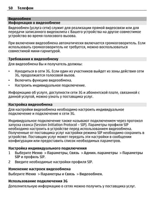 50    Телефон

Видеообмен
Информация о видеообмене
Видеообмен (услуга сети) служит для реализации прямой видеосвязи или для
передачи записанного видеоклипа с Вашего устройства на другое совместимое
устройство во время голосового вызова.
При включении видеообмена автоматически включается громкоговоритель. Если
использовать громкоговоритель не требуется, можно воспользоваться
совместимой мини-гарнитурой.

Требования к видеообмену
Для видеообмена Вы и получатель должны:
•    Находиться в сети 3G. Если один из участников выйдет из зоны действия сети
     3G, продолжается голосовой вызов.
•    Включить функцию видеообмена.
•    Настроить индивидуальное подключение.
Информацию об услуге, доступности сети 3G и абонентской плате, связанной с
данной услугой, можно узнать у поставщика услуг.

Настройка видеообмена
Для настройки видеообмена необходимо настроить индивидуальное
подключение и подключение к сети 3G.
Индивидуальное подключение также называют подключением через протокол
запуска сеанса (Session Initiation Protocol – SIP). Параметры профиля SIP
необходимо настроить в устройстве перед использованием видеообмена.
Полученные от поставщика услуг настройки режима SIP необходимо сохранить в
устройстве. Поставщик услуг может передать эти настройки в сообщении
конфигурации или предоставить список необходимых параметров.

Настройка индивидуального подключения
1 Выберите Меню > Параметры, Связь > Админ. параметры > Параметры
   SIP и профиль SIP.
2 Введите необходимые настройки профиля SIP.
Изменение настроек видеообмена
Выберите Меню > Параметры и Связь > Видеообмен.
Использование подключения 3G
Дополнительную информацию о сетях можно получить у поставщика услуг.
 
