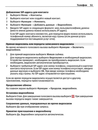 Телефон     51


Добавление SIP-адреса для контакта
1 Выберите Меню > Контакты.
2 Выберите контакт или создайте новый контакт.
3 Выберите Функции > Изменить.
4 Выберите Функции > Добавить данные > Видеообмен.
5 Введите SIP-адрес в следующем формате: имя_пользователя@имя_домена
   (вместо имени домена можно использовать IP-адрес).
   Если SIP-адрес контакта неизвестен, для передачи видео можно использовать
   телефонный номер абонента, включая код страны (если данная услуга
   поддерживается поставщиком услуг сети).

Прямая видеосвязь или передача записанного видеоклипа
Во время активного голосового вызова выберите Функции > Включить
видеообмен.
1   Для прямой видеосвязи выберите Живая съёмка.
    Для передачи видеоклипа выберите Видеоклип и необходимый видеоклип.
    Устройство проверяет, необходимо ли преобразовать видеоклип. Если
    необходимо, видеоклип автоматически преобразуется.
2   Выберите требуемый SIP-адрес или номер телефона, сохраненный в карточке
    контакта получателя. Если SIP-адрес или номер телефона отсутствует, введите
    данные вручную и выберите OK. При вводе номера телефона необходимо
    указать код страны. На SIP-адрес отправляется приглашение.
Если во время передачи видеоклипа осуществляется доступ к другому
приложению, передача приостанавливается.
Продолжение обмена
На главном экране выберите Функции > Продолж. видеообмен.
Остановка видеообмена
Выберите Стоп. Для завершения голосового вызова выберите      . При завершении
вызова передача видео также завершается.
Сохранение данных, передаваемых во время видеосвязи
Выберите Да при отображении запроса.
Принятие приглашения к видеообмену
Выберите Да. Видеообмен запускается автоматически.
 