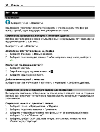 52   Контакты


Контакты
О контактах

     Выберите Меню > Контакты.

Приложение "Контакты" позволяет сохранять и упорядочивать телефонные
номера друзей, адреса и другую информацию о контактах.

Сохранение телефонных номеров и почтовых адресов
В списке контактов можно сохранять телефонные номера друзей, почтовые адреса
и другие сведения о контактах.
Выберите Меню > Контакты.

Добавление контакта в список контактов
1 Выберите Функции > Новый контакт.
2 Выберите поле и введите данные. Чтобы завершить ввод текста, выберите
     .

Изменение сведений о контакте
1 Выберите контакт.
2 Откройте вкладку карточки контакта     .
3 Выберите сведения о контакте.
Добавление сведений о контакте
Выберите контакт и Функции > Изменить > Функции > Добавить данные.


Сохранение номера из принятого вызова или сообщения
Вы получили вызов или сообщение от человека, номер которого еще не сохранен
в списке контактов? Этот номер можно легко сохранить в новой или существующей
записи списка.

Сохранение номера из принятого вызова
1 Выберите Меню > Приложения > Журнал.
2 Выберите Недавние вызовы > Принятые.
3 Выберите и удерживайте номер телефона, затем во всплывающем меню
   выберите Сохр. в "Контактах".
4 Выберите, требуется ли создавать новую запись списка контактов или
   обновить существующую.
 
