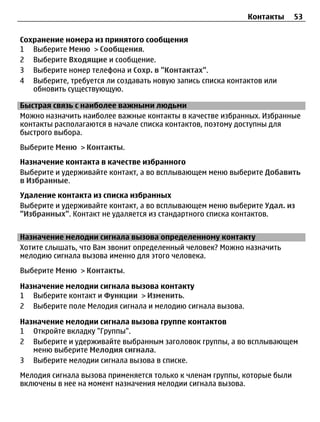 Контакты      53


Сохранение номера из принятого сообщения
1 Выберите Меню > Сообщения.
2 Выберите Входящие и сообщение.
3 Выберите номер телефона и Сохр. в "Контактах".
4 Выберите, требуется ли создавать новую запись списка контактов или
   обновить существующую.

Быстрая связь с наиболее важными людьми
Можно назначить наиболее важные контакты в качестве избранных. Избранные
контакты располагаются в начале списка контактов, поэтому доступны для
быстрого выбора.
Выберите Меню > Контакты.
Назначение контакта в качестве избранного
Выберите и удерживайте контакт, а во всплывающем меню выберите Добавить
в Избранные.
Удаление контакта из списка избранных
Выберите и удерживайте контакт, а во всплывающем меню выберите Удал. из
"Избранных". Контакт не удаляется из стандартного списка контактов.


Назначение мелодии сигнала вызова определенному контакту
Хотите слышать, что Вам звонит определенный человек? Можно назначить
мелодию сигнала вызова именно для этого человека.
Выберите Меню > Контакты.

Назначение мелодии сигнала вызова контакту
1 Выберите контакт и Функции > Изменить.
2 Выберите поле Мелодия сигнала и мелодию сигнала вызова.

Назначение мелодии сигнала вызова группе контактов
1 Откройте вкладку "Группы".
2 Выберите и удерживайте выбранным заголовок группы, а во всплывающем
   меню выберите Мелодия сигнала.
3 Выберите мелодии сигнала вызова в списке.
Мелодия сигнала вызова применяется только к членам группы, которые были
включены в нее на момент назначения мелодии сигнала вызова.
 