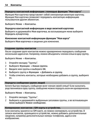 54    Контакты

Передача контактной информации с помощью функции "Моя карта"
Функция Моя карточка представляет собой электронную визитную карточку.
Функция Моя карточка позволяет передавать контактную информацию
пользователя другим абонентам.
Выберите Меню > Контакты.
Передача контактной информации в виде визитной карточки
Выберите и удерживайте Моя карточка, во всплывающем меню выберите
Передать в/карточку.
Изменение контактной информации функции "Моя карта"
Выберите Моя карточка и сведения для изменения.


Создание группы контактов
После создания групп контактов можно одновременно передавать сообщения
нескольким адресатам. Например, можно объединить членов семьи в одну группу.
Выберите Меню > Контакты.
1    Откройте вкладку "Группы".
2    Выберите Функции > Новая группа.
3    Введите имя группы и выберите OK.
4    Выберите группу и Функции > Добавить в группу.
5    Чтобы отметить контакты, которые необходимо добавить в группу, выберите
     их.

Передача сообщения группе людей
Хотите быстро передать сообщение всем членам своей семьи? Если назначить
родственников в одну группу, сообщение можно передать всем им одновременно.
Выберите Меню > Контакты.
1    Откройте вкладку "Группы".
2    Выберите и удерживайте выбранным заголовок группы, а во всплывающем
     меню выберите Новое сообщение.

Копирование контактов с SIM-карты в устройство.
Если контакты хранятся на SIM-карте, их можно скопировать на устройство. В
записи контактов, хранящихся в устройстве, можно добавить дополнительные
сведения, например дополнительные номера телефонов, адреса или
изображение.
 