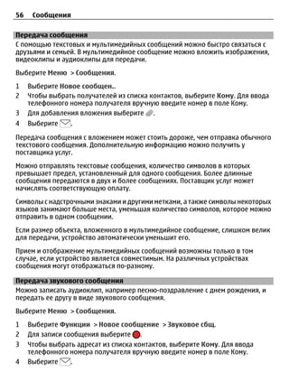56    Сообщения

Передача сообщения
С помощью текстовых и мультимедийных сообщений можно быстро связаться с
друзьями и семьей. В мультимедийное сообщение можно вложить изображения,
видеоклипы и аудиоклипы для передачи.
Выберите Меню > Сообщения.
1    Выберите Новое сообщен..
2    Чтобы выбрать получателей из списка контактов, выберите Кому. Для ввода
     телефонного номера получателя вручную введите номер в поле Кому.
3    Для добавления вложения выберите .
4    Выберите    .

Передача сообщения с вложением может стоить дороже, чем отправка обычного
текстового сообщения. Дополнительную информацию можно получить у
поставщика услуг.
Можно отправлять текстовые сообщения, количество символов в которых
превышает предел, установленный для одного сообщения. Более длинные
сообщения передаются в двух и более сообщениях. Поставщик услуг может
начислять соответствующую оплату.
Символы с надстрочными знаками и другими метками, а также символы некоторых
языков занимают больше места, уменьшая количество символов, которое можно
отправить в одном сообщении.
Если размер объекта, вложенного в мультимедийное сообщение, слишком велик
для передачи, устройство автоматически уменьшит его.
Прием и отображение мультимедийных сообщений возможны только в том
случае, если устройство является совместимым. На различных устройствах
сообщения могут отображаться по-разному.

Передача звукового сообщения
Можно записать аудиоклип, например песню-поздравление с днем рождения, и
передать ее другу в виде звукового сообщения.
Выберите Меню > Сообщения.
1    Выберите Функции > Новое сообщение > Звуковое сбщ.
2    Для записи сообщения выберите .
3    Чтобы выбрать адресат из списка контактов, выберите Кому. Для ввода
     телефонного номера получателя вручную введите номер в поле Кому.
4    Выберите     .
 
