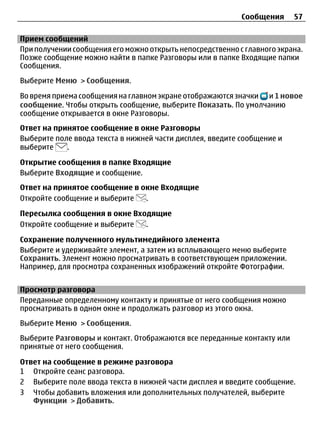 Сообщения     57

Прием сообщений
При получении сообщения его можно открыть непосредственно с главного экрана.
Позже сообщение можно найти в папке Разговоры или в папке Входящие папки
Сообщения.
Выберите Меню > Сообщения.

Во время приема сообщения на главном экране отображаются значки и 1 новое
сообщение. Чтобы открыть сообщение, выберите Показать. По умолчанию
сообщение открывается в окне Разговоры.
Ответ на принятое сообщение в окне Разговоры
Выберите поле ввода текста в нижней части дисплея, введите сообщение и
выберите    .

Открытие сообщения в папке Входящие
Выберите Входящие и сообщение.
Ответ на принятое сообщение в окне Входящие
Откройте сообщение и выберите  .

Пересылка сообщения в окне Входящие
Откройте сообщение и выберите .

Сохранение полученного мультимедийного элемента
Выберите и удерживайте элемент, а затем из всплывающего меню выберите
Сохранить. Элемент можно просматривать в соответствующем приложении.
Например, для просмотра сохраненных изображений откройте Фотографии.


Просмотр разговора
Переданные определенному контакту и принятые от него сообщения можно
просматривать в одном окне и продолжать разговор из этого окна.
Выберите Меню > Сообщения.
Выберите Разговоры и контакт. Отображаются все переданные контакту или
принятые от него сообщения.

Ответ на сообщение в режиме разговора
1 Откройте сеанс разговора.
2 Выберите поле ввода текста в нижней части дисплея и введите сообщение.
3 Чтобы добавить вложения или дополнительных получателей, выберите
   Функции > Добавить.
 