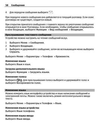 58    Сообщения


4    Для передачи сообщения выберите    .

При передаче нового сообщения оно добавляется в текущий разговор. Если сеанс
разговора не существует, создается новый.
При открытии принятого сообщения с главного экрана по умолчанию сообщение
открывается в окне Разговоры. Если необходимо, чтобы сообщение открывалось
в окне Входящие, выберите Функции > Вид сообщений > Входящие.

Прослушивание текстового сообщения
Устройство можно настроить на чтение сообщений вслух.
1    Выберите Меню > Сообщения.
2    Выберите Входящие.
3    Выберите и удерживайте сообщение, затем во всплывающем меню выберите
     Слушать.
Выберите Меню > Параметры > Телефон > Произнести.
Изменение языка
Выберите Язык и язык.
Загрузка дополнительного языка
Выберите Функции > Загрузить языки.
Изменение голоса
Выберите     . Для прослушивания голоса выберите и удерживайте голос и
выберите Воспроизвести голос.


Изменение языка
Можно измерить язык интерфейса устройства и язык написания сообщений и
электронной почты. Можно также включить режим интеллектуального ввода
текста.
Выберите Меню > Параметры и Телефон > Язык.
Изменения языка устройства
Выберите Язык телефона.
Изменения языка ввода
Выберите Язык ввода.
 