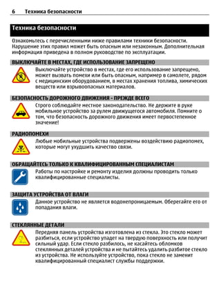 6    Техника безопасности


Техника безопасности

Ознакомьтесь с перечисленными ниже правилами техники безопасности.
Нарушение этих правил может быть опасным или незаконным. Дополнительная
информация приведена в полном руководстве по эксплуатации.
ВЫКЛЮЧАЙТЕ В МЕСТАХ, ГДЕ ИСПОЛЬЗОВАНИЕ ЗАПРЕЩЕНО
      Выключайте устройство в местах, где его использование запрещено,
      может вызвать помехи или быть опасным, например в самолете, рядом
      с медицинским оборудованием, в местах хранения топлива, химических
      веществ или взрывоопасных материалов.

БЕЗОПАСНОСТЬ ДОРОЖНОГО ДВИЖЕНИЯ - ПРЕЖДЕ ВСЕГО
        Строго соблюдайте местное законодательство. Не держите в руке
        мобильное устройство за рулем движущегося автомобиля. Помните о
        том, что безопасность дорожного движения имеет первостепенное
        значение!

РАДИОПОМЕХИ
       Любые мобильные устройства подвержены воздействию радиопомех,
       которые могут ухудшить качество связи.


ОБРАЩАЙТЕСЬ ТОЛЬКО К КВАЛИФИЦИРОВАННЫМ СПЕЦИАЛИСТАМ
       Работы по настройке и ремонту изделия должны проводить только
       квалифицированные специалисты.


ЗАЩИТА УСТРОЙСТВА ОТ ВЛАГИ
        Данное устройство не является водонепроницаемым. Оберегайте его от
        попадания влаги.


СТЕКЛЯННЫЕ ДЕТАЛИ
        Передняя панель устройства изготовлена из стекла. Это стекло может
        разбиться, если устройство упадет на твердую поверхность или получит
        сильный удар. Если стекло разбилось, не касайтесь обломков
        стеклянных деталей устройства и не пытайтесь удалить разбитое стекло
        из устройства. Не используйте устройство, пока стекло не заменит
        квалифицированный специалист службы поддержки.
 