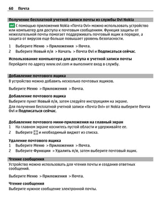 60    Почта

Получение бесплатной учетной записи почты из службы Ovi Nokia
    С помощью приложения Nokia «Почта Ovi» можно использовать устройство
или компьютер для доступа к почтовым сообщениям. Функция защиты от
нежелательной почты помогает поддерживать почтовый ящик в порядке, а
защита от вирусов еще больше повышает уровень безопасности.
1    Выберите Меню > Приложения > Почта.
2    Выберите Новый п/я > Начать > Почта Ovi и Подписаться сейчас.
Использование компьютера для доступа к учетной записи почты
Перейдите по адресу www.ovi.com и выполните вход в службу.


Добавление почтового ящика
В устройство можно добавить несколько почтовых ящиков.
Выберите Меню > Приложения > Почта.
Добавление почтового ящика
Выберите пункт Новый п/я, затем следуйте инструкциям на экране.
Для получения бесплатной учетной записи «Почта Ovi» от Nokia выберите Почта
Ovi и Подписаться сейчас.

Добавление почтового мини-приложения на главный экран
1 На главном экране коснитесь пустой области и удерживайте ее.
2 Выберите    и необходимый виджет из списка.

Удаление почтового ящика
1 Выберите Меню > Приложения > Почта.
2 Выберите Функции > Удалить п/я, затем выберите почтовый ящик.

Чтение сообщения
Устройство можно использовать для чтения почты и создания ответных
сообщений.
Выберите Меню > Приложения > Почта.
Чтение сообщения
Выберите нужное сообщение электронной почты.
 