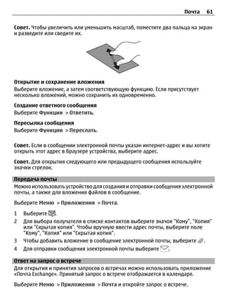 Почта    61

Совет. Чтобы увеличить или уменьшить масштаб, поместите два пальца на экран
и разведите или сведите их.




Открытие и сохранение вложения
Выберите вложение, а затем соответствующую функцию. Если присутствует
несколько вложений, можно сохранить их одновременно.
Создание ответного сообщения
Выберите Функции > Ответить.
Пересылка сообщения
Выберите Функции > Переслать.

Совет. Если в сообщении электронной почты указан интернет-адрес и вы хотите
открыть этот адрес в браузере устройства, выберите адрес.
Совет. Для открытия следующего или предыдущего сообщения используйте
значки стрелок.

Передача почты
Можно использовать устройство для создания и отправки сообщения электронной
почты, а также для вложения файлов в сообщение.
Выберите Меню > Приложения > Почта.

1   Выберите     .
2   Для выбора получателя в списке контактов выберите значок "Кому", "Копия"
    или "Скрытая копия". Чтобы вручную ввести адрес почты, выберите поле
    "Кому", "Копия" или "Скрытая копия".
3   Чтобы добавить вложение в сообщение электронной почты, выберите .
4   Для отправки сообщения электронной почты выберите      .

Ответ на запрос о встрече
Для открытия и принятия запросов о встречах можно использовать приложение
«Почта Exchange». Принятый запрос о встрече отображается в календаре.
Выберите Меню > Приложения > Почта и откройте запрос о встрече.
 