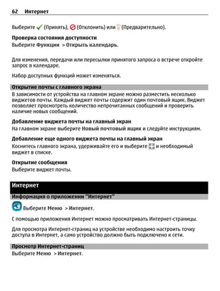 62   Интернет


Выберите    (Принять),   (Отклонить) или    (Предварительно).

Проверка состояния доступности
Выберите Функции > Открыть календарь.

Для изменения, передачи или пересылки принятого запроса о встрече откройте
запрос в календаре.
Набор доступных функций может изменяться.

Открытие почты с главного экрана
В зависимости от устройства на главном экране можно разместить несколько
виджетов почты. Каждый виджет почты содержит один почтовый ящик. Виджет
позволяет просмотреть количество непрочитанных сообщений и проверить
наличие новых сообщений.
Добавление виджета почты на главный экран
На главном экране выберите Новый почтовый ящик и следуйте инструкциям.
Добавление еще одного виджета почты на главный экран
Коснитесь главного экрана, удерживайте его и выберите и необходимый
виджет в списке.
Открытие сообщения
Выберите виджет почты.


Интернет
Информация о приложении ''Интернет''

     Выберите Меню > Интернет.

С помощью приложения Интернет можно просматривать Интернет-страницы.
Для просмотра Интернет-страниц на устройстве необходимо настроить точку
доступа в Интернет, а само устройство должно быть подключено к сети.

Просмотр Интернет-страниц
Выберите Меню > Интернет.
 