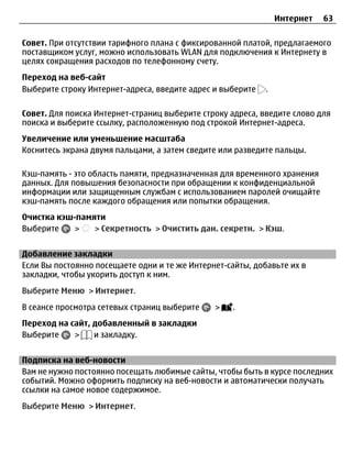 Интернет   63

Совет. При отсутствии тарифного плана с фиксированной платой, предлагаемого
поставщиком услуг, можно использовать WLAN для подключения к Интернету в
целях сокращения расходов по телефонному счету.
Переход на веб-сайт
Выберите строку Интернет-адреса, введите адрес и выберите   .

Совет. Для поиска Интернет-страниц выберите строку адреса, введите слово для
поиска и выберите ссылку, расположенную под строкой Интернет-адреса.
Увеличение или уменьшение масштаба
Коснитесь экрана двумя пальцами, а затем сведите или разведите пальцы.

Кэш-память - это область памяти, предназначенная для временного хранения
данных. Для повышения безопасности при обращении к конфиденциальной
информации или защищенным службам с использованием паролей очищайте
кэш-память после каждого обращения или попытки обращения.
Очистка кэш-памяти
Выберите    >   > Секретность > Очистить дан. секретн. > Кэш.


Добавление закладки
Если Вы постоянно посещаете одни и те же Интернет-сайты, добавьте их в
закладки, чтобы укорить доступ к ним.
Выберите Меню > Интернет.
В сеансе просмотра сетевых страниц выберите    >   .
Переход на сайт, добавленный в закладки
Выберите    >    и закладку.


Подписка на веб-новости
Вам не нужно постоянно посещать любимые сайты, чтобы быть в курсе последних
событий. Можно оформить подписку на веб-новости и автоматически получать
ссылки на самое новое содержимое.
Выберите Меню > Интернет.
 