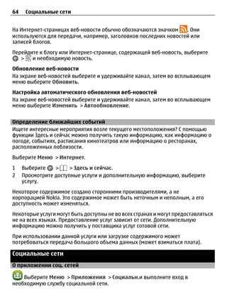 64    Социальные сети


На Интернет-страницах веб-новости обычно обозначаются значком    . Они
используются для передачи, например, заголовков последних новостей или
записей блогов.
Перейдите к блогу или Интернет-странице, содержащей веб-новость, выберите
   >   и необходимую новость.
Обновление веб-новости
На экране веб-новостей выберите и удерживайте канал, затем во всплывающем
меню выберите Обновить.
Настройка автоматического обновления веб-новостей
На экране веб-новостей выберите и удерживайте канал, затем во всплывающем
меню выберите Изменить > Автообновление.


Определение ближайших событий
Ищете интересные мероприятия возле текущего местоположения? С помощью
функции Здесь и сейчас можно получить такую информацию, как информацию о
погоде, событиях, расписания кинотеатров или информацию о ресторанах,
расположенных поблизости.
Выберите Меню > Интернет.
1    Выберите    >     > Здесь и сейчас.
2    Просмотрите доступные услуги и дополнительную информацию, выберите
     услугу.
Некоторое содержимое создано сторонними производителями, а не
корпорацией Nokia. Это содержимое может быть неточным и неполным, а его
доступность может изменяться.
Некоторые услуги могут быть доступны не во всех странах и могут предоставляться
не на всех языках. Предоставление услуг зависит от сети. Дополнительную
информацию можно получить у поставщика услуг сотовой сети.
При использовании данной услуги или загрузке содержимого может
потребоваться передача большого объема данных (может взиматься плата).

Социальные сети
О приложении соц. сетей

    Выберите Меню > Приложения > Социальн.и выполните вход в
необходимую службу социальной сети.
 