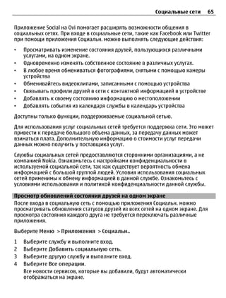Социальные сети      65

Приложение Social на Ovi помогает расширять возможности общения в
социальных сетях. При входе в социальные сети, такие как Facebook или Twitter
при помощи приложения Социальн. можно выполнять следующие действия:
•   Просматривать изменение состояния друзей, пользующихся различными
    услугами, на одном экране.
•   Одновременно изменять собственное состояние в различных услугах.
•   В любое время обмениваться фотографиями, снятыми с помощью камеры
    устройства
•   Обменивайтесь видеоклипами, записанными с помощью устройства
•   Связывать профили друзей в сети с контактной информацией в устройстве
•   Добавлять к своему состоянию информацию о местоположении
•   Добавлять события из календаря службы в календарь устройства
Доступны только функции, поддерживаемые социальной сетью.
Для использования услуг социальных сетей требуется поддержка сети. Это может
привести к передаче большого объема данных, за передачу данных может
взиматься плата. Дополнительную информацию о стоимости услуг передачи
данных можно получить у поставщика услуг.
Службы социальных сетей предоставляются сторонними организациями, а не
компанией Nokia. Ознакомьтесь с настройками конфиденциальности в
используемой социальной сети, так как существует вероятность обмена
информацией с большой группой людей. Условия использования социальных
сетей применимы к обмену информацией в данной службе. Ознакомьтесь с
условиями использования и политикой конфиденциальности данной службы.

Просмотр обновлений состояния друзей на одном экране
После входа в социальную сеть с помощью приложения Социальн. можно
просматривать обновления статусов друзей из всех сетей на одном экране. Для
просмотра состояния каждого друга не требуется переключать различные
приложения.
Выберите Меню > Приложения > Социальн..
1   Выберите службу и выполните вход.
2   Выберите Добавить социальную сеть.
3   Выберите другую службу и выполните вход.
4   Выберите Все операции.
    Все новости сервисов, которые вы добавили, будут автоматически
    отображаться на экране.
 