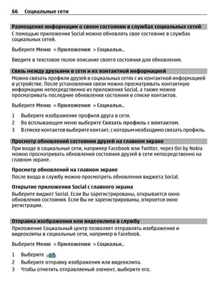 66    Социальные сети

Размещение информации о своем состоянии в службах социальных сетей
С помощью приложения Social можно обновлять свое состояние в службах
социальных сетей.
Выберите Меню > Приложения > Социальн..
Введите в текстовое полое описание своего состояния для обновления.

Связь между друзьями в сети и их контактной информацией
Можно связать профили друзей в социальных сетях с их контактной информацией
в устройстве. После установления связи можно просматривать контактную
информацию непосредственно из приложения Social, а также можно
просматривать последние обновления состояния в списке контактов.
Выберите Меню > Приложения > Социальн..
1    Выберите изображение профиля друга в сети.
2    Во всплывающем меню выберите Связать профиль с контактом.
3    В списке контактов выберите контакт, с которым необходимо связать профиль.

Просмотр обновлений состояния друзей на главном экране
При входе в социальные сети, например Facebook или Twitter, через Ovi by Nokia
можно просматривать обновления состояния друзей в сети непосредственно на
главном экране.
Просмотр обновлений на главном экране
После входа в службу можно просмотреть обновления виджета Social.
Открытие приложения Social с главного экрана
Выберите виджет Social. Если Вы зарегистрированы, открывается окно
обновления состояния. Если Вы не зарегистрированы, откроется окно
регистрации.


Отправка изображения или видеоклипа в службу
Приложение Социальный центр позволяет отправлять изображения и
видеоклипы в социальные сети, например в Facebook.
Выберите Меню > Приложения > Социальн..

1    Выберите     .
2    Выберите отправку изображения или видеоклипа.
3    Чтобы отметить отправляемый элемент, выберите его.
 
