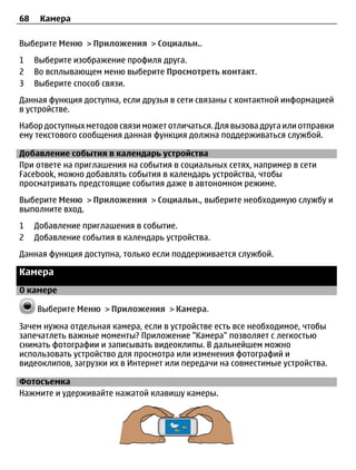 68    Камера

Выберите Меню > Приложения > Социальн..
1    Выберите изображение профиля друга.
2    Во всплывающем меню выберите Просмотреть контакт.
3    Выберите способ связи.
Данная функция доступна, если друзья в сети связаны с контактной информацией
в устройстве.
Набор доступных методов связи может отличаться. Для вызова друга или отправки
ему текстового сообщения данная функция должна поддерживаться службой.

Добавление события в календарь устройства
При ответе на приглашения на события в социальных сетях, например в сети
Facebook, можно добавлять события в календарь устройства, чтобы
просматривать предстоящие события даже в автономном режиме.
Выберите Меню > Приложения > Социальн., выберите необходимую службу и
выполните вход.
1    Добавление приглашения в событие.
2    Добавление события в календарь устройства.
Данная функция доступна, только если поддерживается службой.

Камера
О камере

     Выберите Меню > Приложения > Камера.

Зачем нужна отдельная камера, если в устройстве есть все необходимое, чтобы
запечатлеть важные моменты? Приложение "Камера" позволяет с легкостью
снимать фотографии и записывать видеоклипы. В дальнейшем можно
использовать устройство для просмотра или изменения фотографий и
видеоклипов, загрузки их в Интернет или передачи на совместимые устройства.

Фотосъемка
Нажмите и удерживайте нажатой клавишу камеры.
 