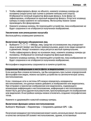 Камера    69

1   Чтобы зафиксировать фокус на объекте, нажмите клавишу камеры до
    половины (недоступно при съемке в режиме пейзажа или спорта).
    Отображается зеленый индикатор фиксации фокуса. Если фокус не
    зафиксирован, отображается красный индикатор фокуса. Отпустите клавишу
    камеры и снова нажмите ее наполовину. Фотосъемку можно также
    производить без фокусировки.
2   Нажмите клавишу камеры. Не перемещайте устройство, пока изображение не
    будет сохранено и не отобразится полученное изображение.
Увеличение или уменьшение масштаба
Воспользуйтесь клавишами громкости.

Включение функции обнаружения лиц
1 Выберите            > Обнар. лиц. Средство отслеживания лиц определяет
   лица и рисует вокруг них белые прямоугольники, даже если люди находятся
   в движении. Вокруг основного лица рисуется желтый прямоугольник.
2 Чтобы зафиксировать фокус на основном лице, нажмите клавишу камеры до
   половины. Отображается зеленый индикатор фиксации фокуса.
3 Нажмите клавишу камеры. Не перемещайте устройство, пока изображение не
   будет сохранено и не отобразится полученное изображение.
Фотографии и видеоклипы сохраняются в памяти устройства.

Сохранение информации о месте фото- и видеосъемки
Если иногда Вам сложно вспомнить, где Вы находились при съемке определенной
фотографии или видео, можно настроить устройство на автоматическую запись
местоположения.
Если с помощью сети и системы GPS можно определить координаты
местоположения, эти данные можно добавить в изображение или видеозапись.
При отправке и просмотре изображения или видеоклипа, содержащего
вложенную информацию о местоположении, информация о местоположении
может быть доступна другим пользователям, просматривающим это изображение
или видеоклип. В настройках камеры можно отключить создание географических
тегов.
Нажмите и удерживайте нажатой клавишу камеры.
Включение функции записи местоположения
Выберите Функции > Параметры > Сохранить данные GPS > Да.

Получение координат местоположения может занять несколько минут. На наличие
и качество сигналов GPS влияет местоположение, здания, естественные
 
