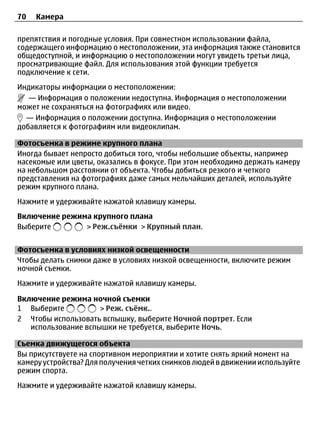 70   Камера

препятствия и погодные условия. При совместном использовании файла,
содержащего информацию о местоположении, эта информация также становится
общедоступной, и информацию о местоположении могут увидеть третьи лица,
просматривающие файл. Для использования этой функции требуется
подключение к сети.
Индикаторы информации о местоположении:
   — Информация о положении недоступна. Информация о местоположении
может не сохраняться на фотографиях или видео.
  — Информация о положении доступна. Информация о местоположении
добавляется к фотографиям или видеоклипам.

Фотосъемка в режиме крупного плана
Иногда бывает непросто добиться того, чтобы небольшие объекты, например
насекомые или цветы, оказались в фокусе. При этом необходимо держать камеру
на небольшом расстоянии от объекта. Чтобы добиться резкого и четкого
представления на фотографиях даже самых мельчайших деталей, используйте
режим крупного плана.
Нажмите и удерживайте нажатой клавишу камеры.
Включение режима крупного плана
Выберите       > Реж.съёмки > Крупный план.


Фотосъемка в условиях низкой освещенности
Чтобы делать снимки даже в условиях низкой освещенности, включите режим
ночной съемки.
Нажмите и удерживайте нажатой клавишу камеры.

Включение режима ночной съемки
1 Выберите           > Реж. съёмк..
2 Чтобы использовать вспышку, выберите Ночной портрет. Если
   использование вспышки не требуется, выберите Ночь.

Съемка движущегося объекта
Вы присутствуете на спортивном мероприятии и хотите снять яркий момент на
камеру устройства? Для получения четких снимков людей в движении используйте
режим спорта.
Нажмите и удерживайте нажатой клавишу камеры.
 