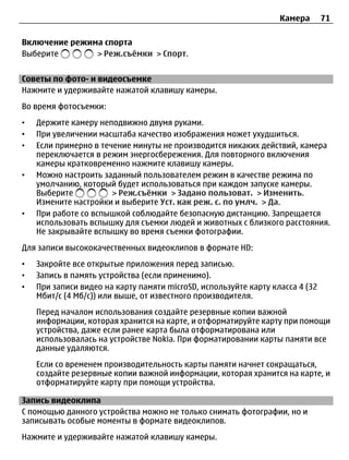 Камера       71

Включение режима спорта
Выберите       > Реж.съёмки > Спорт.


Советы по фото- и видеосъемке
Нажмите и удерживайте нажатой клавишу камеры.
Во время фотосъемки:
•   Держите камеру неподвижно двумя руками.
•   При увеличении масштаба качество изображения может ухудшиться.
•   Если примерно в течение минуты не производится никаких действий, камера
    переключается в режим энергосбережения. Для повторного включения
    камеры кратковременно нажмите клавишу камеры.
•   Можно настроить заданный пользователем режим в качестве режима по
    умолчанию, который будет использоваться при каждом запуске камеры.
    Выберите           > Реж.съёмки > Задано пользоват. > Изменить.
    Измените настройки и выберите Уст. как реж. с. по умлч. > Да.
•   При работе со вспышкой соблюдайте безопасную дистанцию. Запрещается
    использовать вспышку для съемки людей и животных с близкого расстояния.
    Не закрывайте вспышку во время съемки фотографии.
Для записи высококачественных видеоклипов в формате HD:
•   Закройте все открытые приложения перед записью.
•   Запись в память устройства (если применимо).
•   При записи видео на карту памяти microSD, используйте карту класса 4 (32
    Мбит/с (4 Мб/с)) или выше, от известного производителя.
    Перед началом использования создайте резервные копии важной
    информации, которая хранится на карте, и отформатируйте карту при помощи
    устройства, даже если ранее карта была отформатирована или
    использовалась на устройстве Nokia. При форматировании карты памяти все
    данные удаляются.
    Если со временем производительность карты памяти начнет сокращаться,
    создайте резервные копии важной информации, которая хранится на карте, и
    отформатируйте карту при помощи устройства.

Запись видеоклипа
С помощью данного устройства можно не только снимать фотографии, но и
записывать особые моменты в формате видеоклипов.
Нажмите и удерживайте нажатой клавишу камеры.
 