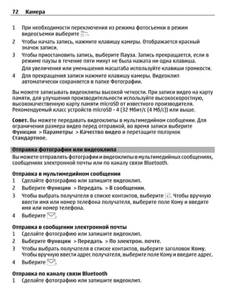 72    Камера

1    При необходимости переключения из режима фотосъемки в режим
     видеосъемки выберите     .
2    Чтобы начать запись, нажмите клавишу камеры. Отображается красный
     значок записи.
3    Чтобы приостановить запись, выберите Пауза. Запись прекращается, если в
     режиме паузы в течение пяти минут не была нажата ни одна клавиша.
     Для увеличения или уменьшения масштаба используйте клавиши громкости.
4    Для прекращения записи нажмите клавишу камеры. Видеоклип
     автоматически сохраняется в папке Фотографии.
Вы можете записывать видеоклипы высокой четкости. При записи видео на карту
памяти, для улучшения производительности используйте высокоскоростную,
высококачественную карту памяти microSD от известного производителя.
Рекомендуемый класс устройств microSD - 4 (32 Мбит/с (4 Мб/с)) или выше.
Совет. Вы можете передавать видеоклипы в мультимедийном сообщении. Для
ограничения размера видео перед отправкой, во время записи выберите
Функции > Параметры > Качество видео и перетащите ползунок
Стандартное.

Отправка фотографии или видеоклипа
Вы можете отправлять фотографии и видеоклипы в мультимедийных сообщениях,
сообщениях электронной почты или по каналу связи Bluetooth.

Отправка в мультимедийном сообщении
1 Сделайте фотографию или запишите видеоклип.
2 Выберите Функции > Передать > В сообщении.
3 Чтобы выбрать получателя в списке контактов, выберите . Чтобы вручную
   ввести имя или номер телефона получателя, выберите поле Кому и введите
   имя или номер телефона.
4 Выберите      .

Отправка в сообщении электронной почты
1 Сделайте фотографию или запишите видеоклип.
2 Выберите Функции > Передать > По электрон. почте.
3 Чтобы выбрать получателя в списке контактов, выберите заголовок Кому.
   Чтобы вручную ввести адрес получателя, выберите поле Кому и введите адрес.
4 Выберите     .

Отправка по каналу связи Bluetooth
1 Сделайте фотографию или запишите видеоклип.
 