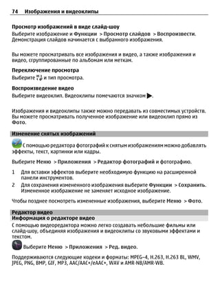 74    Изображения и видеоклипы

Просмотр изображений в виде слайд-шоу
Выберите изображение и Функции > Просмотр слайдов > Воспроизвести.
Демонстрация слайдов начинается с выбранного изображения.

Вы можете просматривать все изображения и видео, а также изображения и
видео, сгруппированные по альбомам или меткам.
Переключение просмотра
Выберите  и тип просмотра.

Воспроизведение видео
Выберите видеоклип. Видеоклипы помечаются значком    .

Изображения и видеоклипы также можно передавать из совместимых устройств.
Вы можете просматривать полученное изображение или видеоклип прямо из
Фото.

Изменение снятых изображений

   С помощью редактора фотографий к снятым изображениям можно добавлять
эффекты, текст, картинки или кадры.
Выберите Меню > Приложения > Редактор фотографий и фотографию.
1    Для вставки эффектов выберите необходимую функцию на расширенной
     панели инструментов.
2    Для сохранения измененного изображения выберите Функции > Сохранить.
     Измененное изображение не заменяет исходное изображение.
Чтобы позднее посмотреть измененные изображения, выберите Меню > Фото.

Редактор видео
Информация о редакторе видео
С помощью видеоредактора можно легко создавать небольшие фильмы или
слайд-шоу, объединяя изображения и видеоклипы со звуковыми эффектами и
текстом.
     Выберите Меню > Приложения > Ред. видео.
Поддерживаются следующие кодеки и форматы: MPEG–4, H.263, H.263 BL, WMV,
JPEG, PNG, BMP, GIF, MP3, AAC/AAC+/eAAC+, WAV и AMR‑NB/AMR‑WB.
 