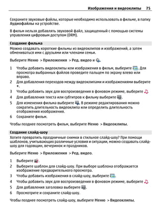 Изображения и видеоклипы    75

Сохраните звуковые файлы, которые необходимо использовать в фильме, в папку
Аудиофайлы на устройстве.
В фильм нельзя добавлять звуковой файл, защищенный с помощью системы
управления цифровым доступом (DRM).

Создание фильма
Можно создавать короткие фильмы из видеоклипов и изображений, а затем
обмениваться ими с друзьями или членами семьи.

Выберите Меню > Приложения > Ред. видео и         .

1   Чтобы добавить видеоклипы или изображения в фильм, выберите    . Для
    просмотра выбранных файлов проведите пальцем по экрану влево или
    вправо.
2   Для добавления переходов между видеоклипами и изображениями выберите
    +.
3   Чтобы добавить звук для воспроизведения в фоновом режиме, выберите .
4   Для добавления текста или субтитров к фильму выберите   .
5   Для изменения фильма выберите . В режиме редактирования можно
    сократить длительность видеоклипа или определить длительность
    отображения изображения.
6   Сохраните фильм.
Чтобы позднее посмотреть фильм, выберите Меню > Видеоклипы.

Создание слайд-шоу
Хотите превратить праздничные снимки в стильное слайд-шоу? При помощи
шаблонов, учитывающих различные условия и ситуации, можно создавать слайд-
шоу для годовщин, вечеринок и праздников.
Выберите Меню > Приложения > Ред. видео.

1   Выберите .
2   Выберите шаблон для слайд-шоу. При выборе шаблона отображается
    изображение предварительного просмотра.
3   Чтобы добавить изображения в слайд-шоу, выберите   .
4   Чтобы добавить звук для воспроизведения в фоновом режиме, выберите   .
5   Для добавления заголовка выберите    .
6   Просмотрите и сохраните слайд-шоу.
Чтобы позднее посмотреть слайд-шоу, выберите Меню > Видеоклипы.
 
