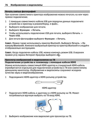 76    Изображения и видеоклипы

Печать снятых фотографий
При наличии совместимого принтера изображения можно печатать на нем через
прямое подключение.
1    С помощью совместимого кабеля USB для передачи данных подключите
     устройство к принтеру в режимеПеред. м-файл..
2    Выберите изображение для печати.
3    Выберите Функции > Печать.
4    Чтобы использовать подключение USB для печати, выберите Печать >
     Через USB.
5    Для печати фотографии выберите Функции > Печать.
Совет. Можно также использовать принтер Bluetooth. Выберите Печать > По
каналу Bluetooth. Измените выбранный принтер на принтер Bluetooth и следуйте
отображаемым инструкциям.
Совет. Когда подключен кабель USB, можно изменить режим USB. В верхнем
правом углу экрана Интернет-браузера выберите    .

Просмотр изображений и видеоклипов на ТВ
Подключение устройства к телевизору с помощью кабеля HDMI
Можно использовать совместимый HDMI-адаптер и стандартный HDMI-кабель
(приобретается отдельно) для подключения устройства к ТВ или совместимому
домашнему кинотеатру. Изображения и видеоклипы сохраняют исходное
качество звука и видеоизображения.
1    Подсоедините HDMI-адаптер к HDMI-разъему устройства.



                                  HDMI-адаптер

2    Подключите HDMI-кабель к адаптеру и к HDMI-разъему на ТВ. Может
     потребоваться вручную выбрать на ТВ вход HDMI.




3    Выберите изображение или видеоклип для просмотра на ТВ.
 