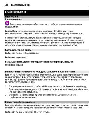 78    Видеоклипы и ТВ


Видеоклипы и ТВ
Видеоклипы
О видеоклипах

    С помощью приложенияВидеокл. на устройстве можно просматривать
видеоклипы.
Совет. Получите новые видеоклипы в магазине Ovi. Для получения
дополнительных сведений о магазине Ovi перейдите по адресу www.ovi.com.
Использование точек доступа для пакетной передачи данных при загрузке
видеоклипов может привести к существенному увеличению объема данных,
передаваемых через сеть поставщика услуг. Дополнительную информацию о
стоимости услуг передачи данных можно получить у поставщика услуг.

Воспроизведение видео
Выберите Меню > Видеоклипы.
Выберите видеоклип.
Использование элементов управления видеопроигрывателем
Коснитесь экрана.


Копирование видеоклипов между устройством и компьютером
Есть ли на устройстве записанные видеоклипы, которые необходимо просмотреть
на компьютере? Или необходимо скопировать видеоклипы с устройства на
компьютер? Для копирования видеоклипов между устройством и компьютером
воспользуйтесь кабелем USB.
1    С помощью совместимого кабеля USB подключите устройство к компьютеру.
     При копирование между картой памяти устройства и компьютером убедитесь,
     что карта памяти вставлена.
2    Откройте на компьютере приложение Nokia Ovi Suite и выполните
     отображаемые инструкции.

Просмотр веб-телевидения
Благодаря функции просмотра интернет-телевидения по запросу вы не пропустите
новости и самые последние серии своих любимых телевизионных сериалов.
Выберите Меню > Интерн. ТВ и тип услуги.
 