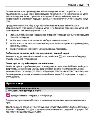 Музыка и звук    79

Для потокового воспроизведения веб-телевидения может потребоваться
подключение 3G, 3.5G или к беспроводной локальной сети. Использование услуг
веб-телевидения может привести к передаче больших объемов данных.
Информацию о стоимости передачи данных можно получить у поставщика услуг
сети.
Предустановленный набор услуг веб-телевидения может различаться в
зависимости от страны и поставщика услуг сети. Тематика содержимого услуг веб-
телевидения также может различаться.
1   Чтобы выбрать нужное содержимое интернет-телевидения, быстро проведите
    пальцем по экрану.
2   Чтобы начать воспроизведение, выберите мини-картинку.
3   Чтобы показать или скрыть элементы управления во время воспроизведения,
    коснитесь экрана.
4   Для регулировки громкости служат клавиши громкости.
Добавление виджета веб-телевидения на главный экран
Коснитесь и удерживайте главный экран, выберите , а затем — необходимую
службу интернет-телевидения.
Поиск других служб интернет-телевидения
Чтобы загрузить службы интернет-телевидения из магазина Ovi Nokia, выберите
Загрузить. Загруженные службы сохраняются в папке «Приложения», но их
можно переместить в другую папку, например в папку для интернет-телевидения.
Для получения дополнительных сведений о магазине Ovi перейдите по адресу
www.ovi.com.


Музыка и звук
Музыкальный проигрыватель
О музыкальном проигрывателе

    Выберите Меню > Музыка > М-проигр..

С помощью приложения М-проигр. можно прослушивать музыку и подкасты в
пути.
Совет. Получите дополнительную музыку в услуге "Музыка Ovi". Выберите Меню >
Музыка > Музыка Ovi. Для получения дополнительных сведений об услугах Ovi
перейдите по адресу www.ovi.com.
 